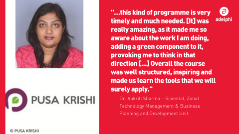 Photo of Dr. Aakrithi Sharma, Pusa Krishi, and quote: “…this kind of programme is very timely and much needed. [It] was really amazing, as it made me so aware about the work I am doing, adding a green component to it, provoking me to think in that direction [...] Overall the course was well structured, inspiring and made us learn the tools that we will surely apply.”